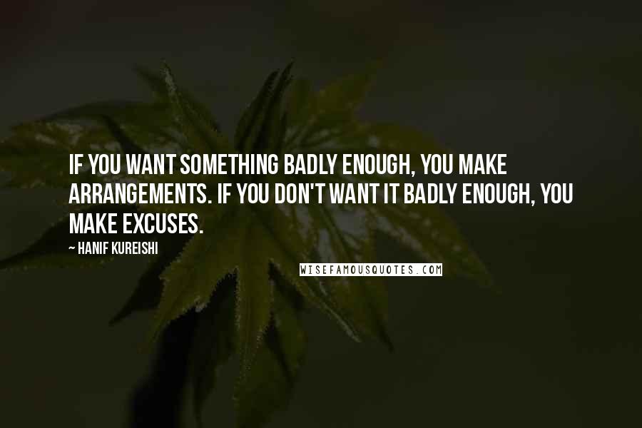 Hanif Kureishi Quotes: If you want something badly enough, you make arrangements. If you don't want it badly enough, you make excuses.