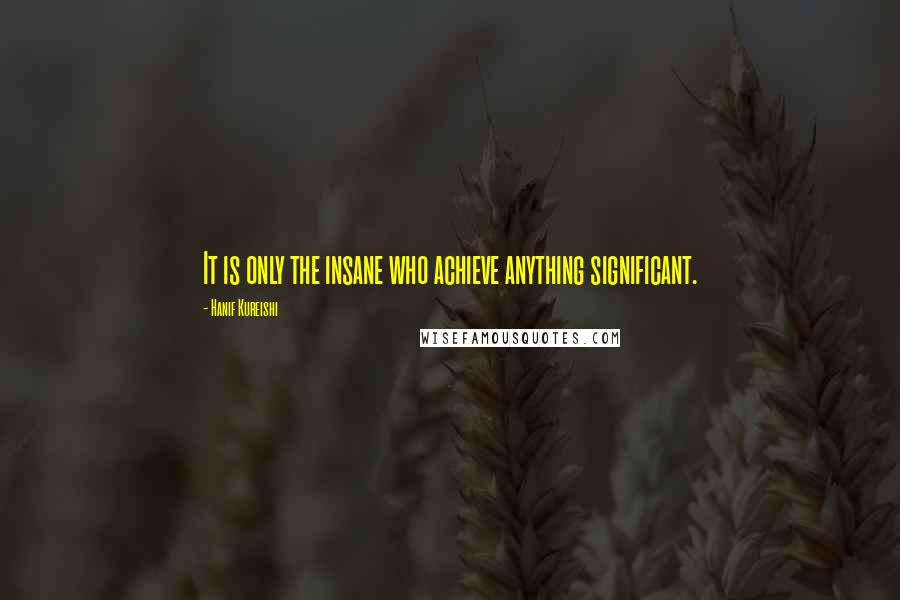 Hanif Kureishi Quotes: It is only the insane who achieve anything significant.