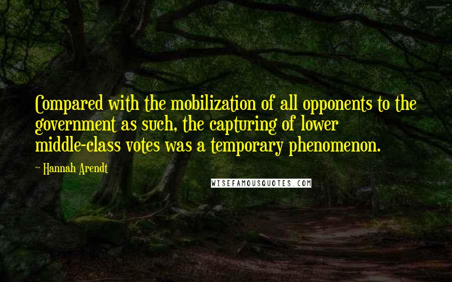 Hannah Arendt Quotes: Compared with the mobilization of all opponents to the government as such, the capturing of lower middle-class votes was a temporary phenomenon.