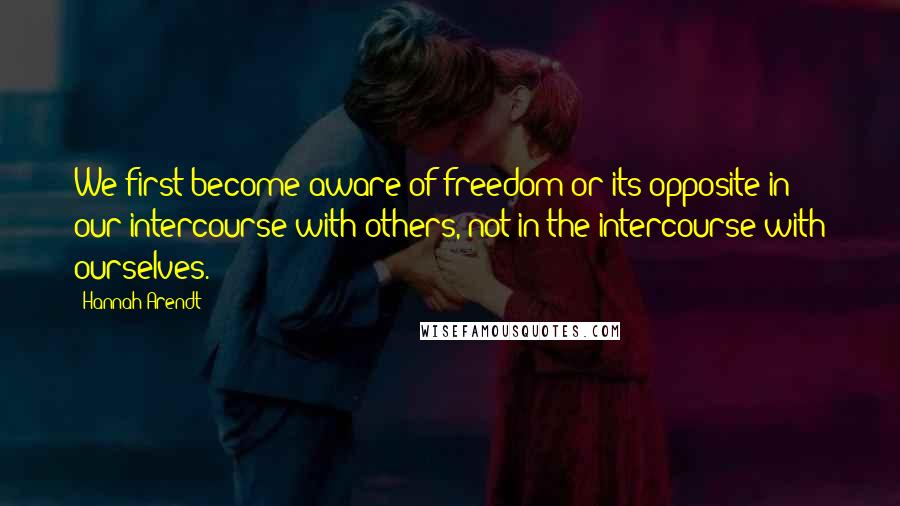 Hannah Arendt Quotes: We first become aware of freedom or its opposite in our intercourse with others, not in the intercourse with ourselves.