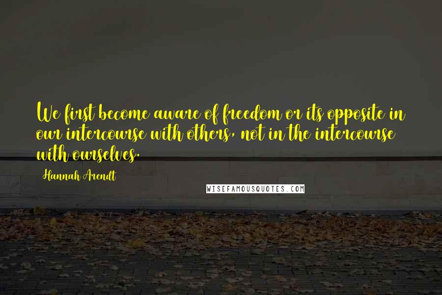 Hannah Arendt Quotes: We first become aware of freedom or its opposite in our intercourse with others, not in the intercourse with ourselves.