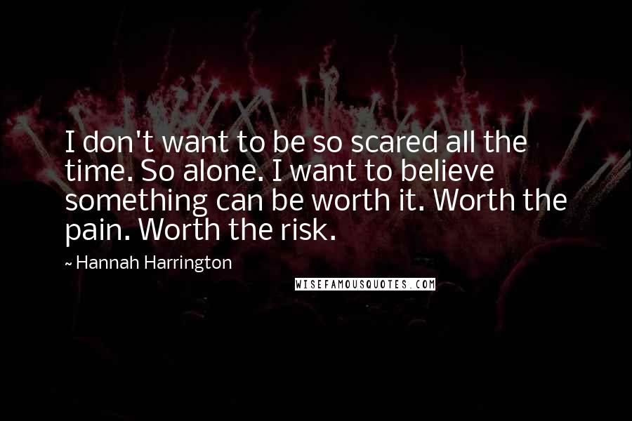 Hannah Harrington Quotes: I don't want to be so scared all the time. So alone. I want to believe something can be worth it. Worth the pain. Worth the risk.