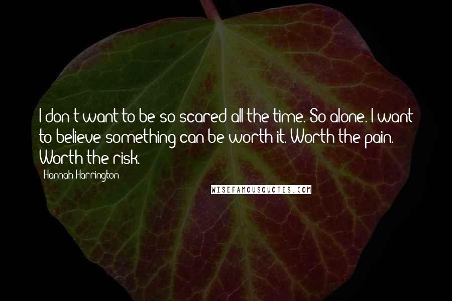 Hannah Harrington Quotes: I don't want to be so scared all the time. So alone. I want to believe something can be worth it. Worth the pain. Worth the risk.