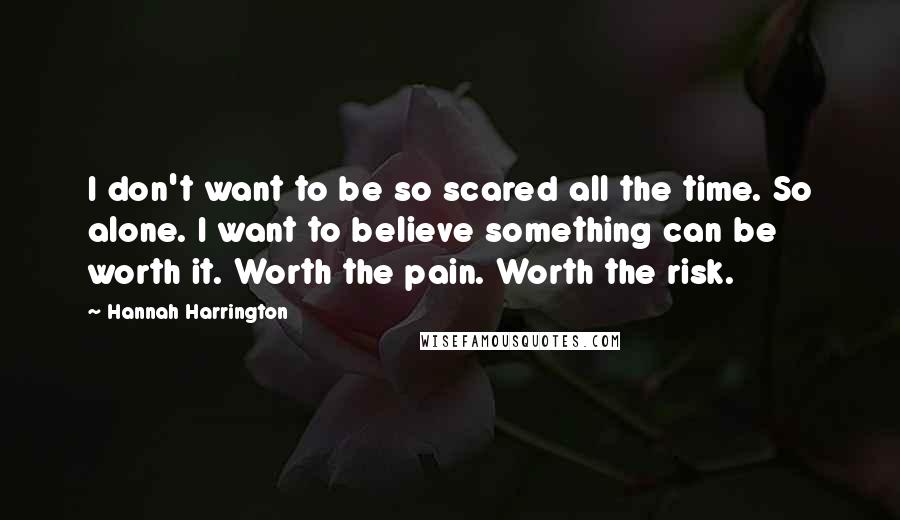 Hannah Harrington Quotes: I don't want to be so scared all the time. So alone. I want to believe something can be worth it. Worth the pain. Worth the risk.