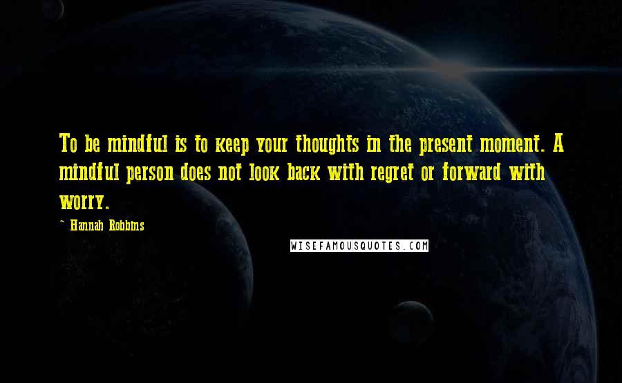 Hannah Robbins Quotes: To be mindful is to keep your thoughts in the present moment. A mindful person does not look back with regret or forward with worry.