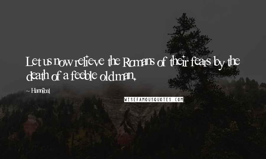 Hannibal Quotes: Let us now relieve the Romans of their fears by the death of a feeble old man.