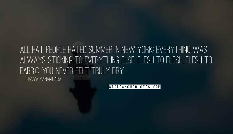 Hanya Yanagihara Quotes: All fat people hated summer in New York: everything was always sticking to everything else, flesh to flesh, flesh to fabric. You never felt truly dry.