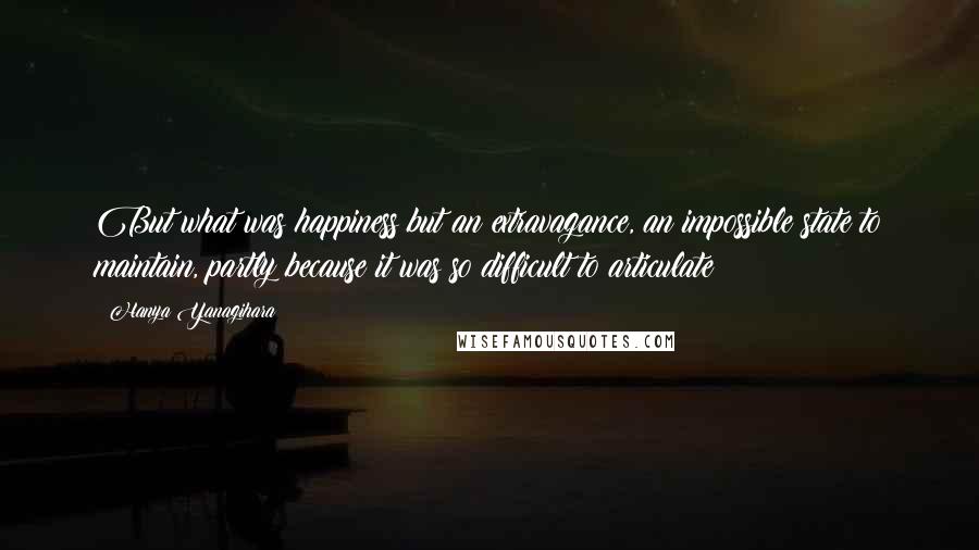 Hanya Yanagihara Quotes: But what was happiness but an extravagance, an impossible state to maintain, partly because it was so difficult to articulate?