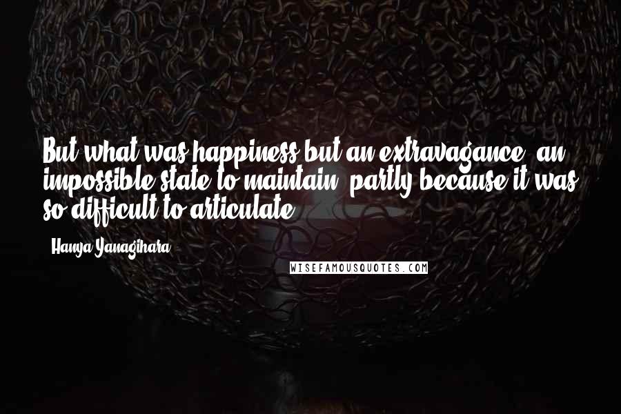 Hanya Yanagihara Quotes: But what was happiness but an extravagance, an impossible state to maintain, partly because it was so difficult to articulate?