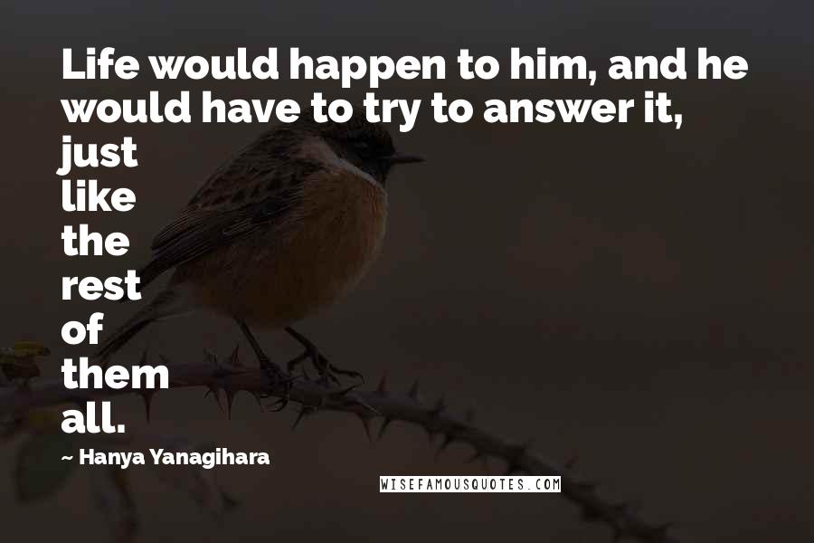 Hanya Yanagihara Quotes: Life would happen to him, and he would have to try to answer it, just like the rest of them all.