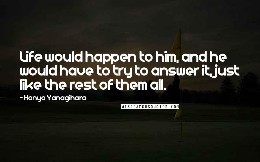 Hanya Yanagihara Quotes: Life would happen to him, and he would have to try to answer it, just like the rest of them all.