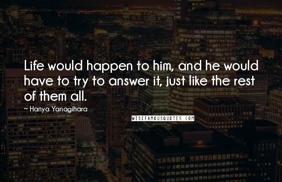 Hanya Yanagihara Quotes: Life would happen to him, and he would have to try to answer it, just like the rest of them all.