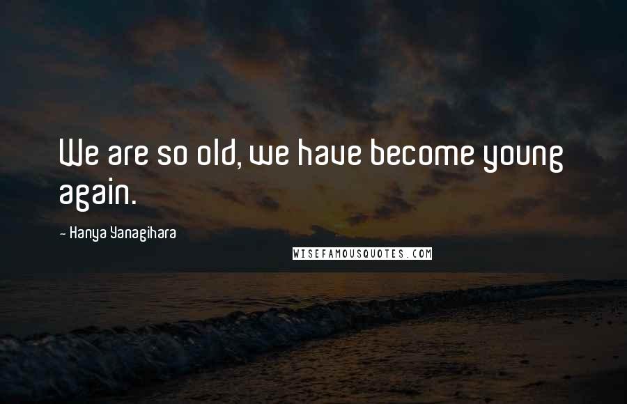 Hanya Yanagihara Quotes: We are so old, we have become young again.