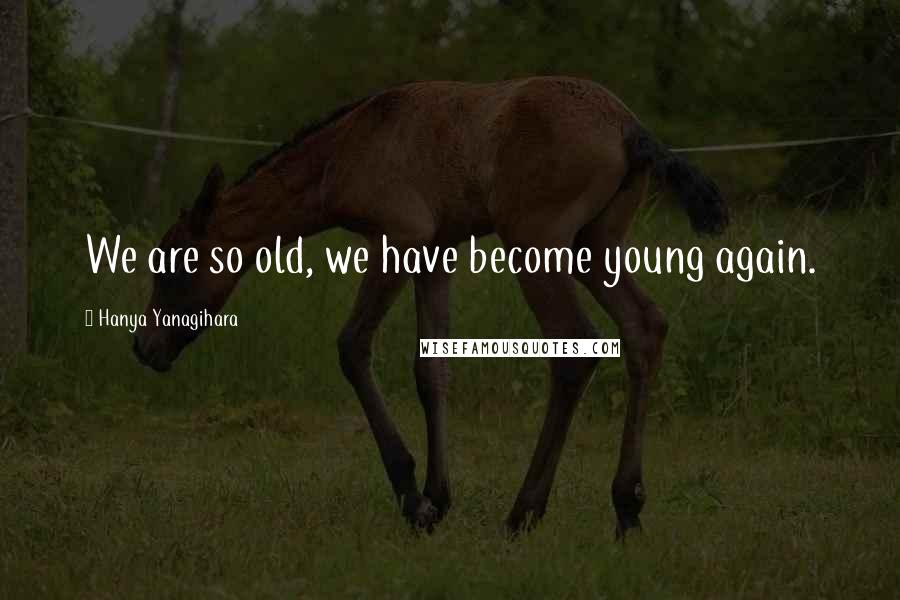 Hanya Yanagihara Quotes: We are so old, we have become young again.