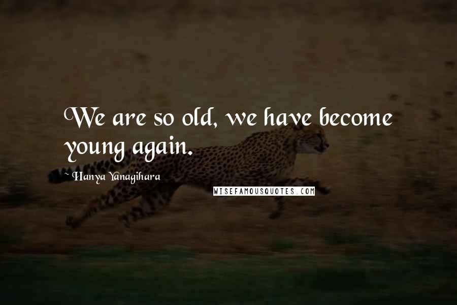 Hanya Yanagihara Quotes: We are so old, we have become young again.