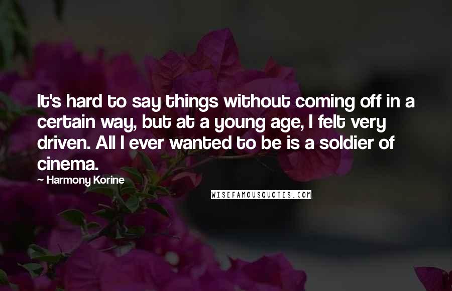 Harmony Korine Quotes: It's hard to say things without coming off in a certain way, but at a young age, I felt very driven. All I ever wanted to be is a soldier of cinema.