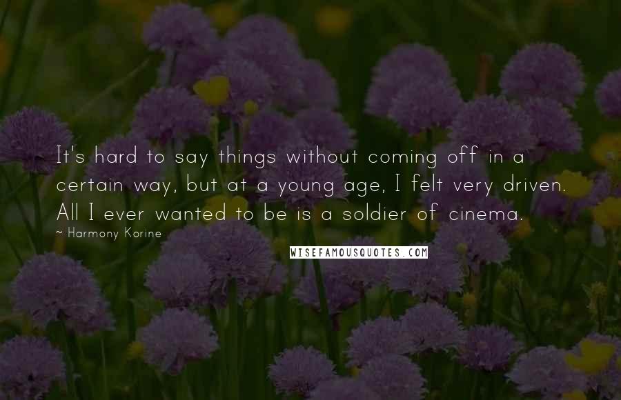 Harmony Korine Quotes: It's hard to say things without coming off in a certain way, but at a young age, I felt very driven. All I ever wanted to be is a soldier of cinema.