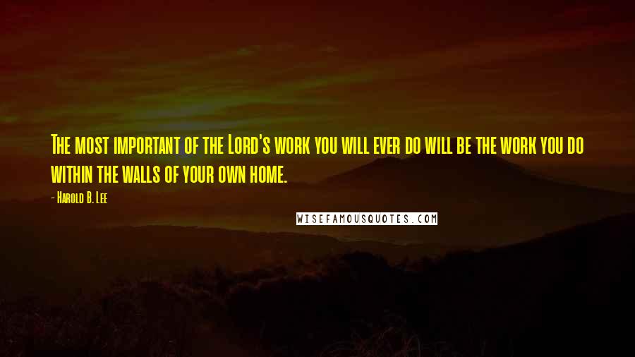 Harold B. Lee Quotes: The most important of the Lord's work you will ever do will be the work you do within the walls of your own home.