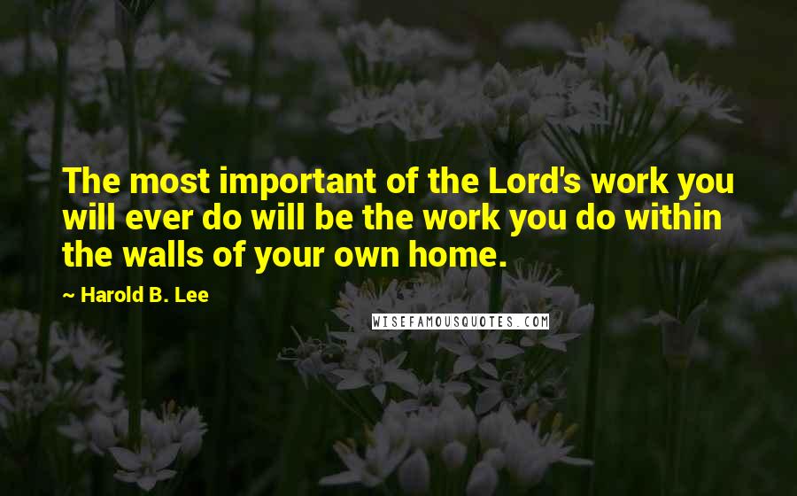 Harold B. Lee Quotes: The most important of the Lord's work you will ever do will be the work you do within the walls of your own home.