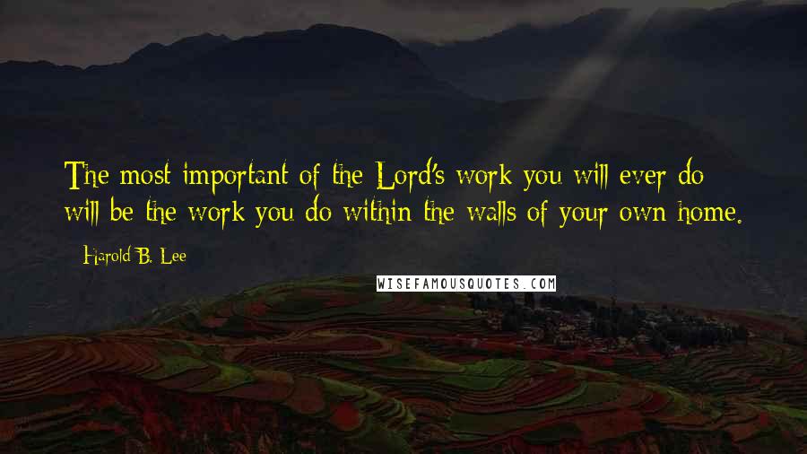 Harold B. Lee Quotes: The most important of the Lord's work you will ever do will be the work you do within the walls of your own home.