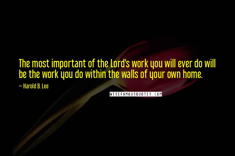 Harold B. Lee Quotes: The most important of the Lord's work you will ever do will be the work you do within the walls of your own home.