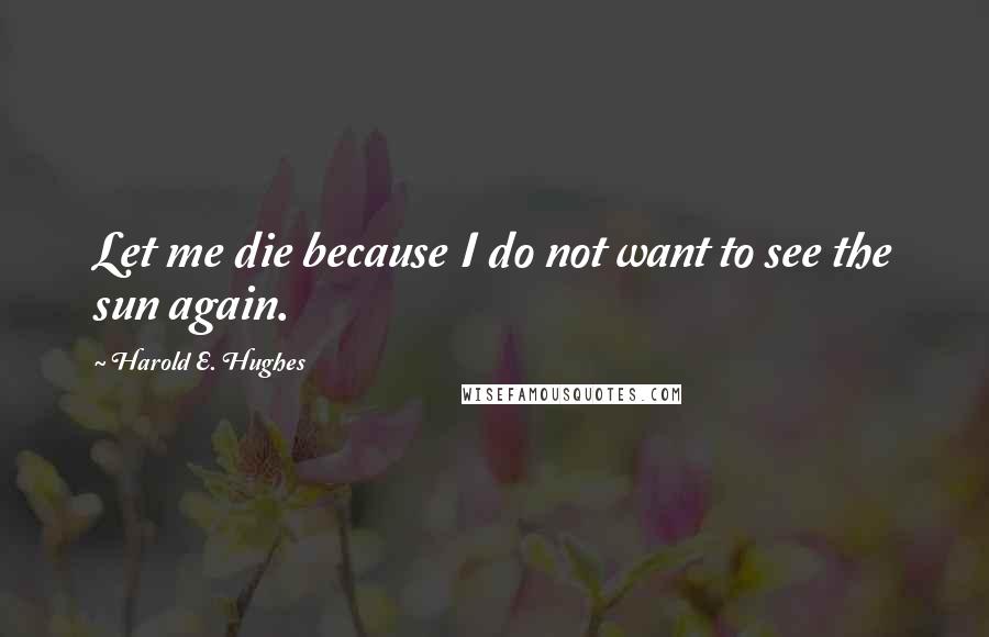 Harold E. Hughes Quotes: Let me die because I do not want to see the sun again.