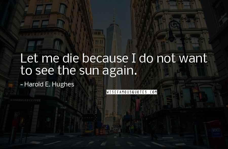 Harold E. Hughes Quotes: Let me die because I do not want to see the sun again.