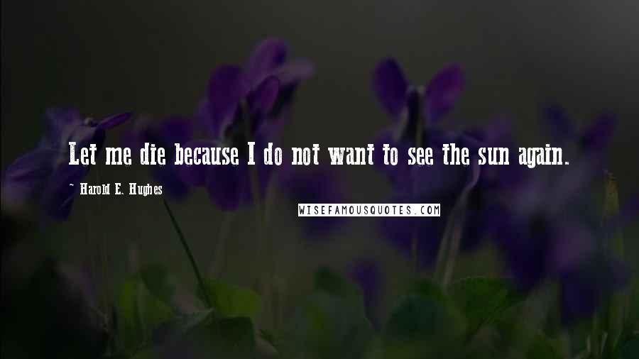 Harold E. Hughes Quotes: Let me die because I do not want to see the sun again.