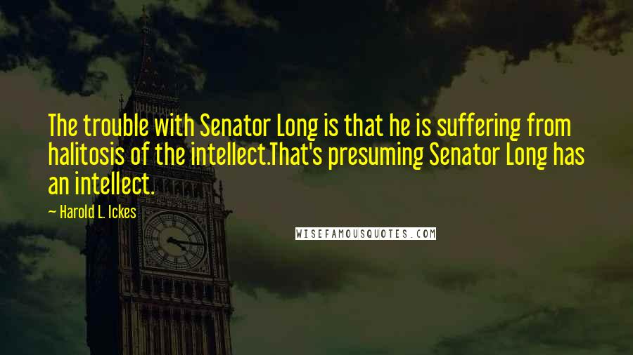 Harold L. Ickes Quotes: The trouble with Senator Long is that he is suffering from halitosis of the intellect.That's presuming Senator Long has an intellect.