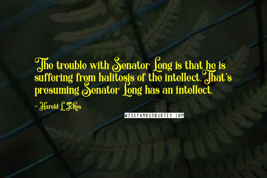 Harold L. Ickes Quotes: The trouble with Senator Long is that he is suffering from halitosis of the intellect.That's presuming Senator Long has an intellect.