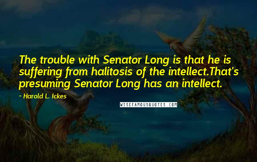 Harold L. Ickes Quotes: The trouble with Senator Long is that he is suffering from halitosis of the intellect.That's presuming Senator Long has an intellect.