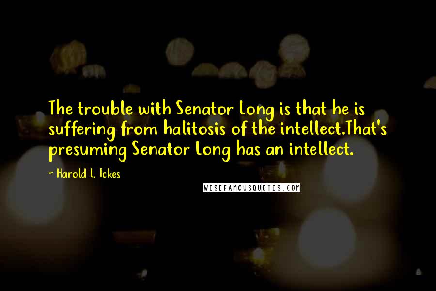 Harold L. Ickes Quotes: The trouble with Senator Long is that he is suffering from halitosis of the intellect.That's presuming Senator Long has an intellect.