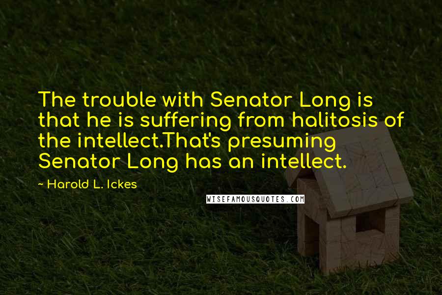 Harold L. Ickes Quotes: The trouble with Senator Long is that he is suffering from halitosis of the intellect.That's presuming Senator Long has an intellect.