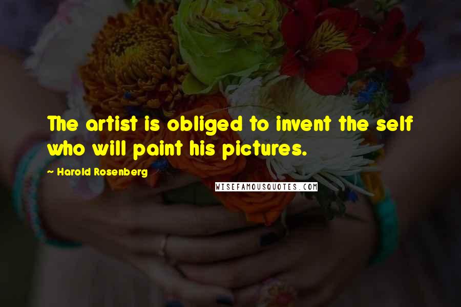 Harold Rosenberg Quotes: The artist is obliged to invent the self who will paint his pictures.