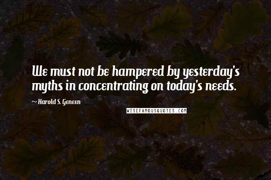 Harold S. Geneen Quotes: We must not be hampered by yesterday's myths in concentrating on today's needs.