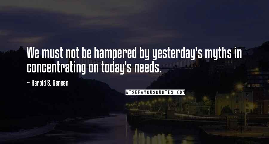 Harold S. Geneen Quotes: We must not be hampered by yesterday's myths in concentrating on today's needs.