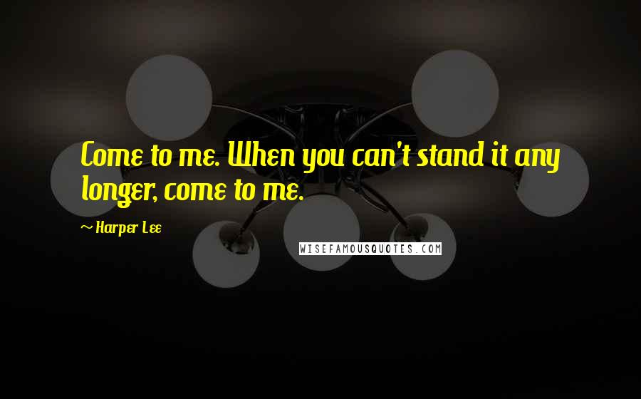 Harper Lee Quotes: Come to me. When you can't stand it any longer, come to me.