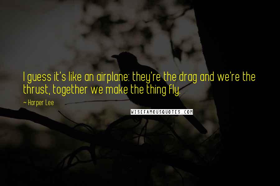 Harper Lee Quotes: I guess it's like an airplane: they're the drag and we're the thrust, together we make the thing fly.