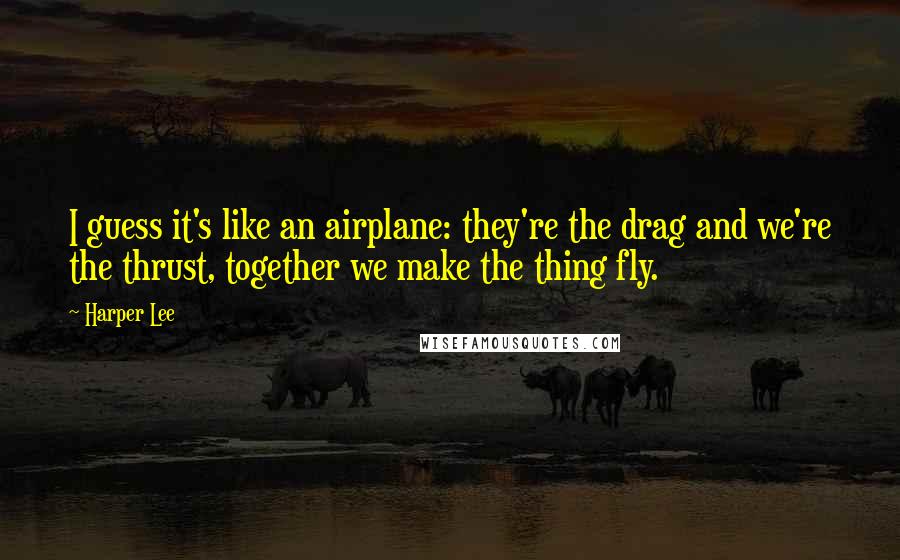 Harper Lee Quotes: I guess it's like an airplane: they're the drag and we're the thrust, together we make the thing fly.