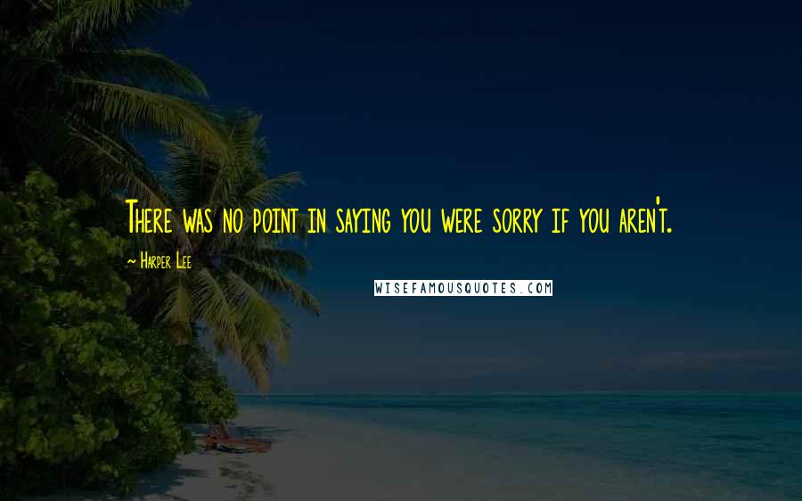 Harper Lee Quotes: There was no point in saying you were sorry if you aren't.