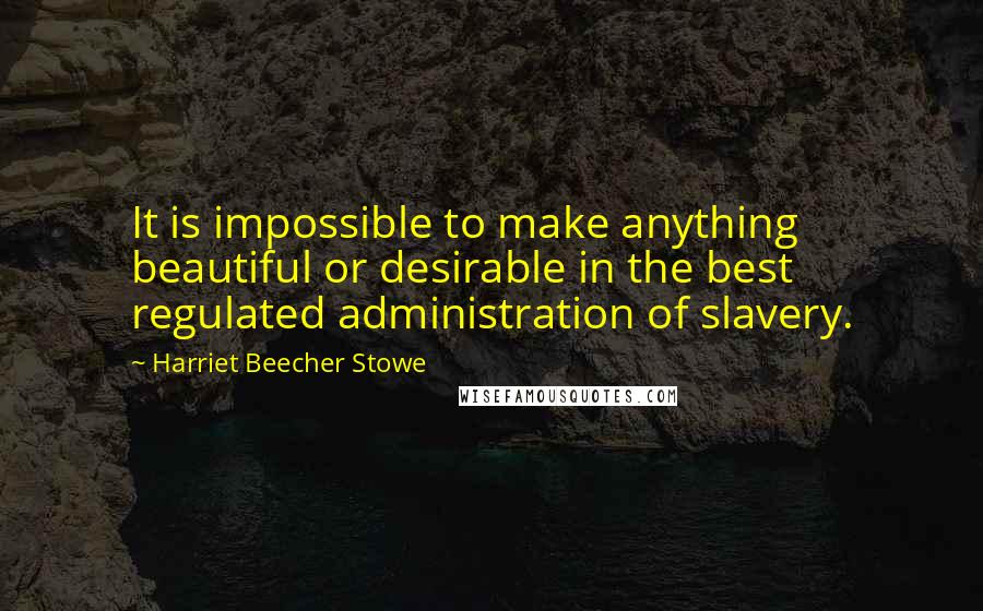 Harriet Beecher Stowe Quotes: It is impossible to make anything beautiful or desirable in the best regulated administration of slavery.