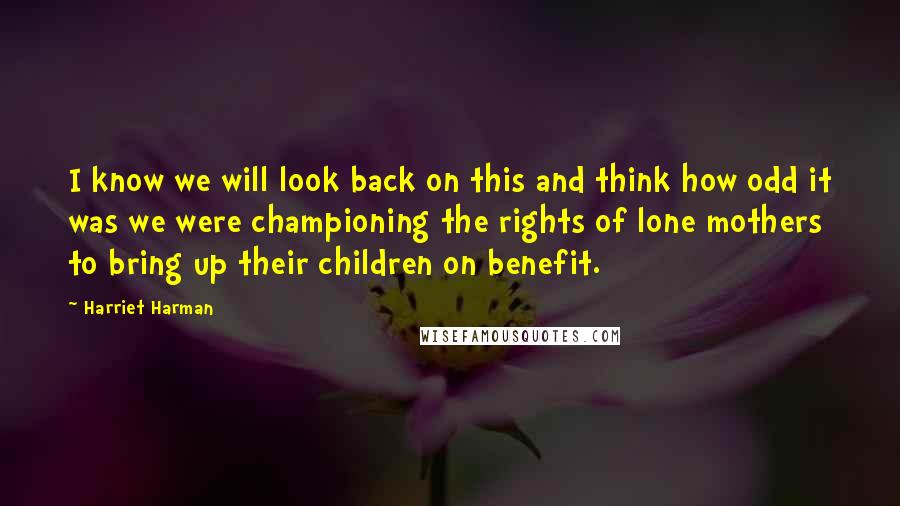 Harriet Harman Quotes: I know we will look back on this and think how odd it was we were championing the rights of lone mothers to bring up their children on benefit.