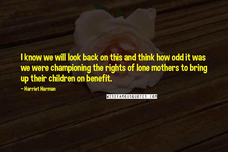 Harriet Harman Quotes: I know we will look back on this and think how odd it was we were championing the rights of lone mothers to bring up their children on benefit.