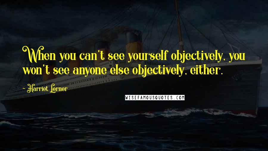 Harriet Lerner Quotes: When you can't see yourself objectively, you won't see anyone else objectively, either.