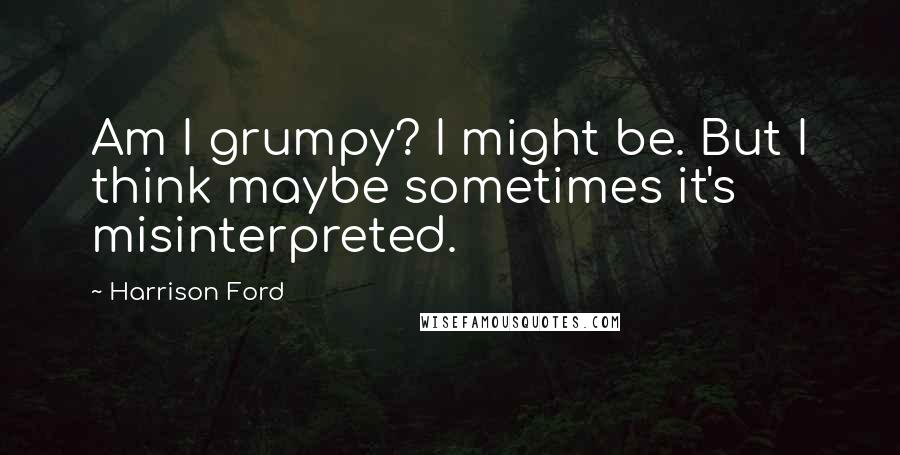 Harrison Ford Quotes: Am I grumpy? I might be. But I think maybe sometimes it's misinterpreted.