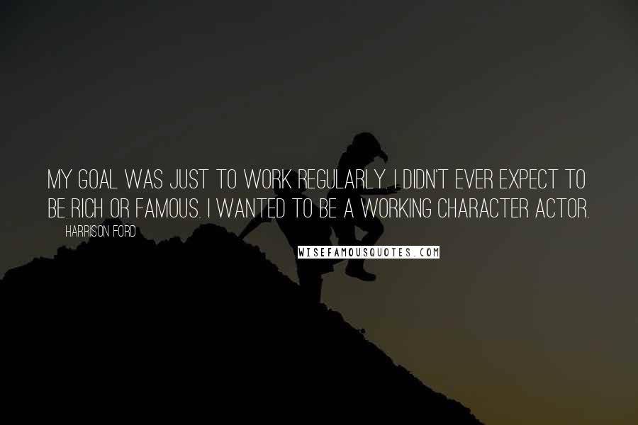 Harrison Ford Quotes: My goal was just to work regularly. I didn't ever expect to be rich or famous. I wanted to be a working character actor.