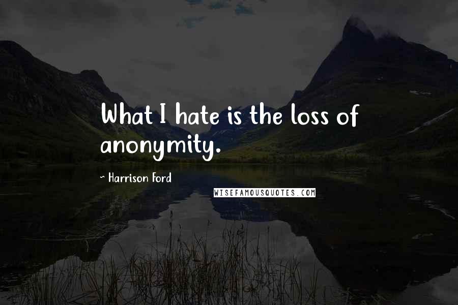 Harrison Ford Quotes: What I hate is the loss of anonymity.