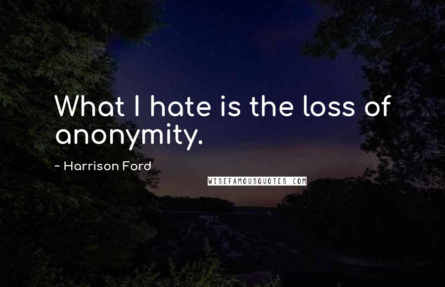 Harrison Ford Quotes: What I hate is the loss of anonymity.