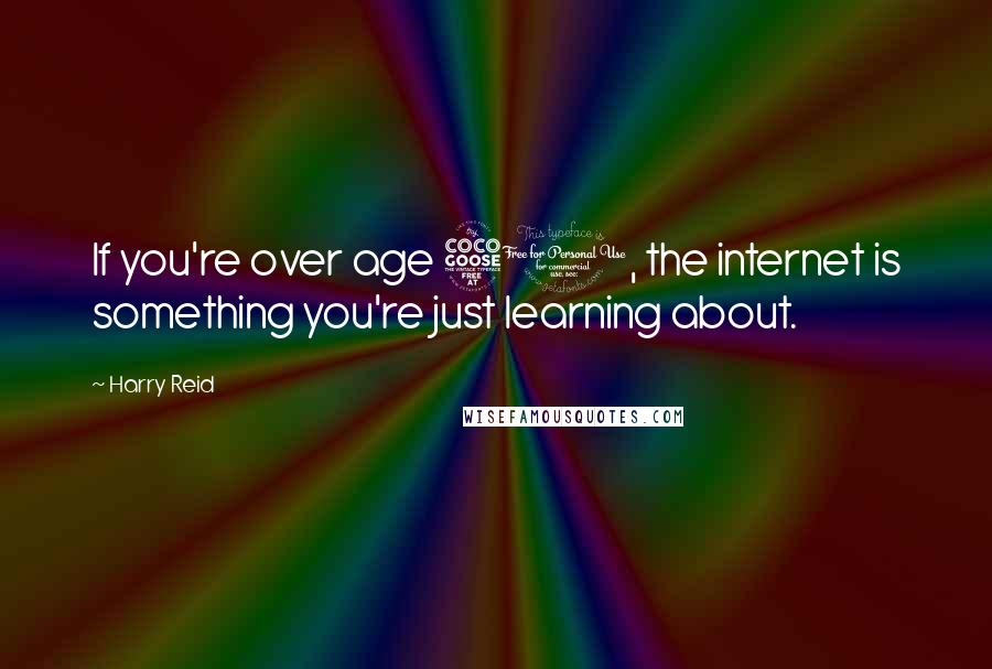 Harry Reid Quotes: If you're over age 50, the internet is something you're just learning about.