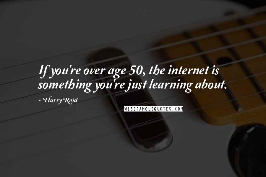 Harry Reid Quotes: If you're over age 50, the internet is something you're just learning about.